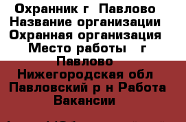 Охранник г. Павлово › Название организации ­ Охранная организация › Место работы ­ г. Павлово - Нижегородская обл., Павловский р-н Работа » Вакансии   